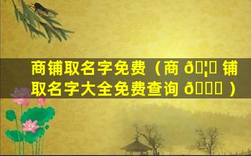 商铺取名字免费（商 🦉 铺取名字大全免费查询 💐 ）